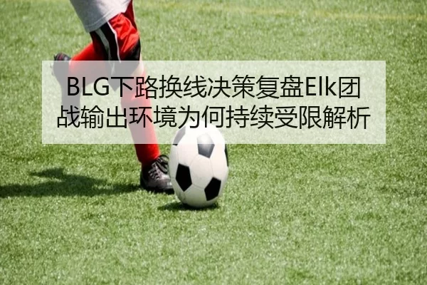 BLG下路换线决策复盘Elk团战输出环境为何持续受限解析